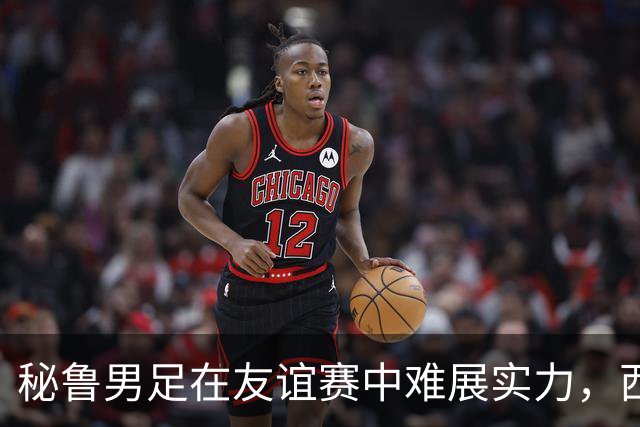 秘鲁男足在友谊赛中难展实力，西班牙队继续积极调整替补阵容